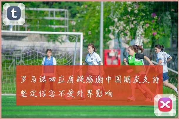 罗马诺回应质疑感谢中国朋友支持坚定信念不受外界影响