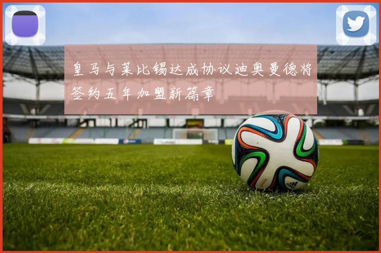 皇马与莱比锡达成协议迪奥曼德将签约五年加盟新篇章