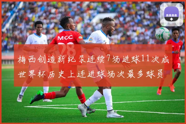 梅西创造新纪录连续7场进球11次成世界杯历史上连进球场次最多球员
