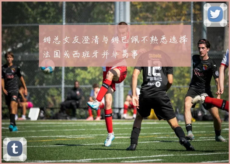 姆总女友澄清与姆巴佩不熟悉选择法国或西班牙并非易事