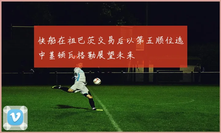 快船在祖巴茨交易后以第五顺位选中基顿瓦格勒展望未来
