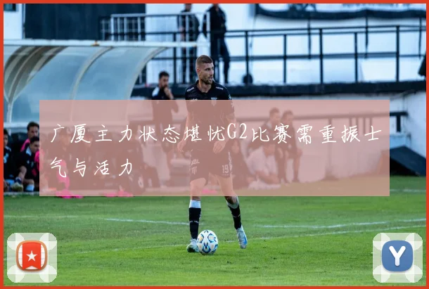 广厦主力状态堪忧G2比赛需重振士气与活力
