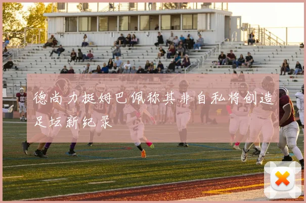 德尚力挺姆巴佩称其非自私将创造足坛新纪录