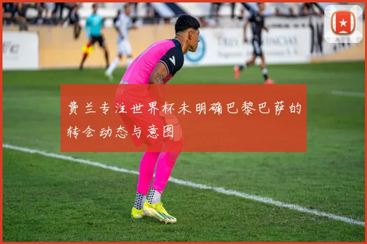 费兰专注世界杯未明确巴黎巴萨的转会动态与意图