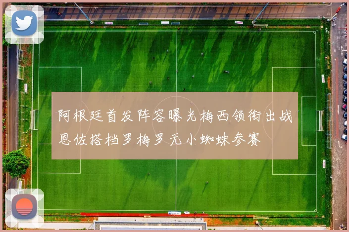 阿根廷首发阵容曝光梅西领衔出战恩佐搭档罗梅罗无小蜘蛛参赛