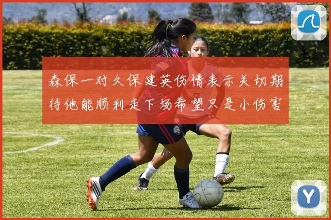 森保一对久保建英伤情表示关切期待他能顺利走下场希望只是小伤害