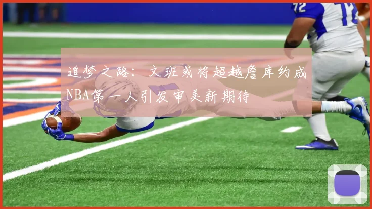 追梦之路：文班或将超越詹库约成NBA第一人引发审美新期待