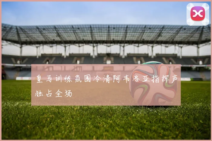 皇马训练氛围冷清阿韦洛亚指挥声独占全场