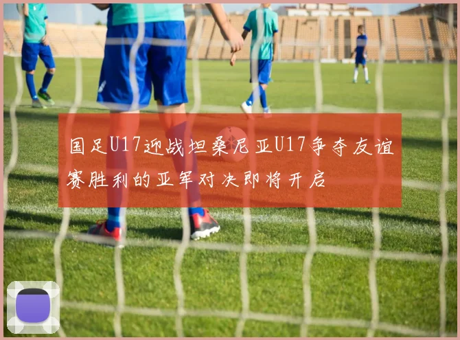 国足U17迎战坦桑尼亚U17争夺友谊赛胜利的亚军对决即将开启