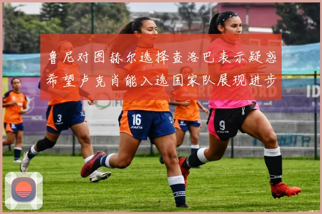 鲁尼对图赫尔选择查洛巴表示疑惑希望卢克肖能入选国家队展现进步