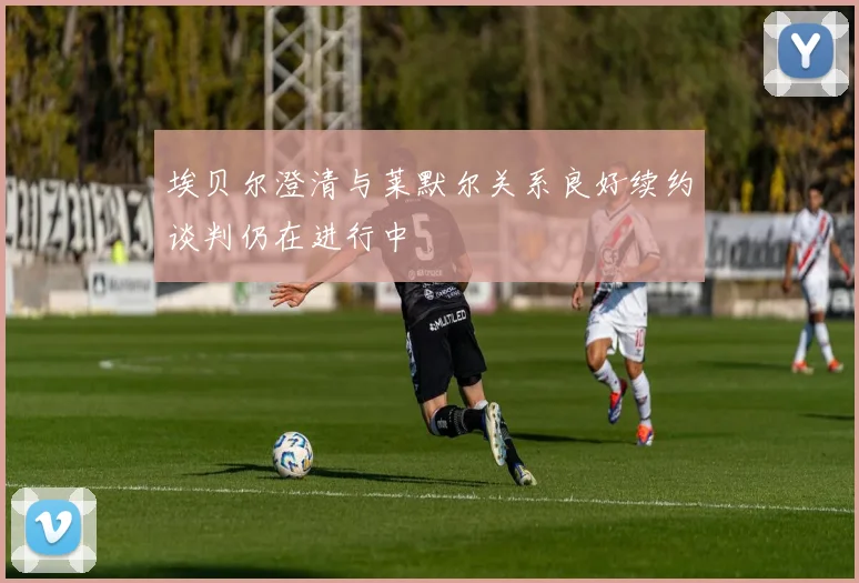 埃贝尔澄清与莱默尔关系良好续约谈判仍在进行中