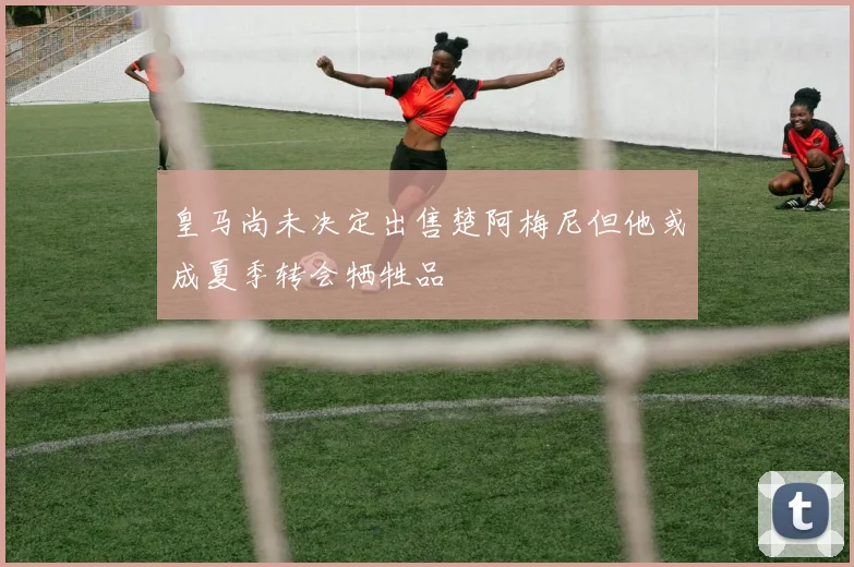皇马尚未决定出售楚阿梅尼但他或成夏季转会牺牲品
