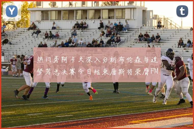 热门秀阿卡夫深入分析布伦森与追梦若总决赛今日结束唐斯将荣膺FMVP