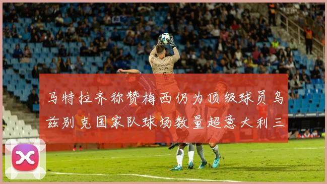 马特拉齐称赞梅西仍为顶级球员乌兹别克国家队球场数量超意大利三倍